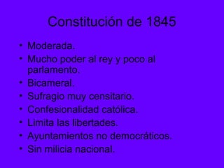 Constitución de 1845
• Moderada.
• Mucho poder al rey y poco al
parlamento.
• Bicameral.
• Sufragio muy censitario.
• Confesionalidad católica.
• Limita las libertades.
• Ayuntamientos no democráticos.
• Sin milicia nacional.
 