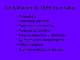 Constitución de 1856 (non nata)
• Progresista.
• Soberanía nacional.
• Poco poder para el rey.
• Parlamento electivo.
• Amplios derechos y libertades.
• Ayuntamientos democráticos.
• Milicia nacional.
• Aconfesionalidad del Estado.
 