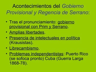 Acontecimientos del Gobierno
Provisional y Regencia de Serrano:
• Tras el pronunciamiento: gobierno
provisional con Prim y Serrano.
• Amplias libertades.
• Presencia de intelectuales en política
(Krausistas).
• Librecambismo.
• Problemas independentistas: Puerto Rico
(se sofoca pronto) Cuba (Guerra Larga
1868-78).
 