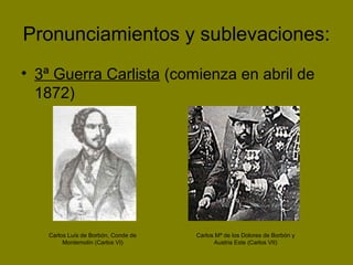 Pronunciamientos y sublevaciones:
• 3ª Guerra Carlista (comienza en abril de
1872)
Carlos Luís de Borbón, Conde de
Montemolín (Carlos VI)
Carlos Mª de los Dolores de Borbón y
Austria Este (Carlos VII)
 