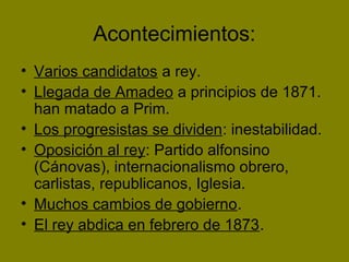 Acontecimientos:
• Varios candidatos a rey.
• Llegada de Amadeo a principios de 1871.
han matado a Prim.
• Los progresistas se dividen: inestabilidad.
• Oposición al rey: Partido alfonsino
(Cánovas), internacionalismo obrero,
carlistas, republicanos, Iglesia.
• Muchos cambios de gobierno.
• El rey abdica en febrero de 1873.
 
