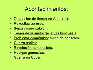 Acontecimientos:
• Ocupación de tierras en Andalucía.
• Revueltas obreras.
• Separatismo catalán.
• Temor de la aristocracia y la burguesía.
• Problema económico: huida de capitales.
• Guerra carlista.
• Revolución cantonalista.
• Huelgas generales.
• Guerra en Cuba.
 