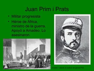 Juan Prim i Prats
• Militar progresista
• Héroe de África,
ministro de la guerra.
Apoyó a Amadeo. Lo
asesinaron.
Amadeo I velando el cadáver del general Prim
 