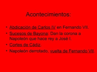 Acontecimientos:
• Abdicación de Carlos IV en Fernando VII.
• Sucesos de Bayona: Dan la corona a
Napoleón que hace rey a José I.
• Cortes de Cádiz.
• Napoleón derrotado, vuelta de Fernando VII.
 