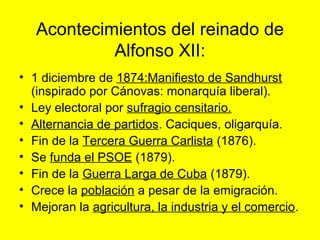 Acontecimientos del reinado de
Alfonso XII:
• 1 diciembre de 1874:Manifiesto de Sandhurst
(inspirado por Cánovas: monarquía liberal).
• Ley electoral por sufragio censitario.
• Alternancia de partidos. Caciques, oligarquía.
• Fin de la Tercera Guerra Carlista (1876).
• Se funda el PSOE (1879).
• Fin de la Guerra Larga de Cuba (1879).
• Crece la población a pesar de la emigración.
• Mejoran la agricultura, la industria y el comercio.
 