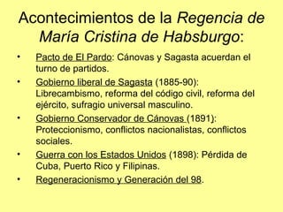 Acontecimientos de la Regencia de
María Cristina de Habsburgo:
• Pacto de El Pardo: Cánovas y Sagasta acuerdan el
turno de partidos.
• Gobierno liberal de Sagasta (1885-90):
Librecambismo, reforma del código civil, reforma del
ejército, sufragio universal masculino.
• Gobierno Conservador de Cánovas (1891):
Proteccionismo, conflictos nacionalistas, conflictos
sociales.
• Guerra con los Estados Unidos (1898): Pérdida de
Cuba, Puerto Rico y Filipinas.
• Regeneracionismo y Generación del 98.
 