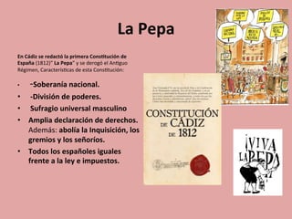 La	
  Pepa	
  
En	
  Cádiz	
  se	
  redactó	
  la	
  primera	
  Cons.tución	
  de	
  
España	
  (1812)”	
  La	
  Pepa”	
  y	
  se	
  derogó	
  el	
  An5guo	
  
Régimen,	
  Caracterís5cas	
  de	
  esta	
  Cons5tución:	
  
•  	
  -­‐Soberanía	
  nacional.	
  
•  	
  -­‐División	
  de	
  poderes.	
  
•  	
  Sufragio	
  universal	
  masculino	
  
•  Amplia	
  declaración	
  de	
  derechos.	
  
Además:	
  abolía	
  la	
  Inquisición,	
  los	
  
gremios	
  y	
  los	
  señoríos.	
  	
  
•  Todos	
  los	
  españoles	
  iguales	
  
frente	
  a	
  la	
  ley	
  e	
  impuestos.	
  
	
  	
  
 