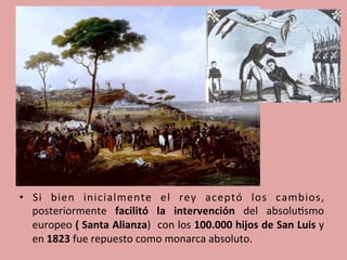 •  Si	
   bien	
   inicialmente	
   el	
   rey	
   aceptó	
   los	
   cambios,	
  
posteriormente	
   facilitó	
   la	
   intervención	
   del	
   absolu5smo	
  
europeo	
  (	
  Santa	
  Alianza)	
  	
  con	
  los	
  100.000	
  hijos	
  de	
  San	
  Luis	
  y	
  	
  
en	
  1823	
  fue	
  repuesto	
  como	
  monarca	
  absoluto.	
  
	
  
 