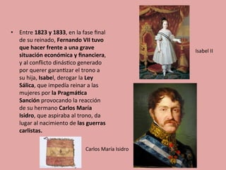 •  Entre	
  1823	
  y	
  1833,	
  en	
  la	
  fase	
  ﬁnal	
  
de	
  su	
  reinado,	
  Fernando	
  VII	
  tuvo	
  
que	
  hacer	
  frente	
  a	
  una	
  grave	
  
situación	
  económica	
  y	
  ﬁnanciera,	
  
y	
  al	
  conﬂicto	
  dinás5co	
  generado	
  
por	
  querer	
  garan5zar	
  el	
  trono	
  a	
  
su	
  hija,	
  Isabel,	
  derogar	
  la	
  Ley	
  
Sálica,	
  que	
  impedía	
  reinar	
  a	
  las	
  
mujeres	
  por	
  la	
  Pragmá.ca	
  
Sanción	
  provocando	
  la	
  reacción	
  
de	
  su	
  hermano	
  Carlos	
  María	
  
Isidro,	
  que	
  aspiraba	
  al	
  trono,	
  da	
  
lugar	
  al	
  nacimiento	
  de	
  las	
  guerras	
  
carlistas.	
  
Carlos	
  María	
  Isidro	
  
Isabel	
  II	
  
 