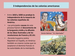 
	
  
3	
  Independencias	
  de	
  las	
  colonias	
  americanas	
  
	
  	
  
	
  •  Entre	
  1810	
  y	
  1830	
  se	
  produjo	
  la	
  
independencia	
  de	
  la	
  mayoría	
  de	
  
las	
  colonias	
  españolas	
  de	
  
América.	
  
•  -­‐Las	
  principales	
  causas	
  de	
  este	
  
proceso	
  fueron	
  el	
  descontento	
  de	
  
la	
  burguesía	
  criolla	
  y	
  la	
  difusión	
  
de	
  las	
  ideas	
  ilustradas	
  y	
  de	
  las	
  
revoluciones	
  de	
  Francia	
  y	
  EE.UU.	
  
•  -­‐Durante	
  la	
  guerra	
  contra	
  
Napoleón	
  en	
  España,	
  en	
  América	
  
también	
  se	
  crearon	
  Juntas	
  que	
  no	
  
aceptaron	
  el	
  dominio	
  francés	
  ni	
  
las	
  autoridades	
  de	
  la	
  metrópolis.	
  
Simón	
  Bolivar	
  “	
  EL	
  Libertador”	
  
 