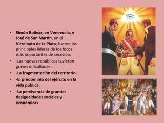 •  Simón	
  Bolívar,	
  en	
  Venezuela,	
  y	
  
José	
  de	
  San	
  MarDn,	
  en	
  el	
  
Virreinato	
  de	
  la	
  Plata,	
  fueron	
  los	
  
principales	
  líderes	
  de	
  los	
  focos	
  
más	
  importantes	
  de	
  secesión.	
  
•  -­‐Las	
  nuevas	
  repúblicas	
  tuvieron	
  
graves	
  diﬁcultades:	
  
•  -­‐La	
  fragmentación	
  del	
  territorio.	
  
•  -­‐El	
  predominio	
  del	
  ejército	
  en	
  la	
  
vida	
  pública.	
  
•  -­‐La	
  pervivencia	
  de	
  grandes	
  
desigualdades	
  sociales	
  y	
  	
  
económicas	
  	
  
 