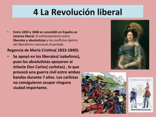  
4	
  La	
  Revolución	
  liberal	
  
	
  	
  
	
  
•  Entre	
  1833	
  y	
  1868	
  se	
  consolidó	
  en	
  España	
  un	
  
sistema	
  liberal.	
  El	
  enfrentamiento	
  entre	
  
liberales	
  y	
  absolu.stas	
  y	
  los	
  conﬂictos	
  dentro	
  
del	
  liberalismo	
  marcaron	
  el	
  período.	
  
Regencia	
  de	
  María	
  Cris.na(	
  1833-­‐1840):	
  
•  Se	
  apoyó	
  en	
  los	
  liberales(	
  isabelinos),	
  
pues	
  los	
  absolu.stas	
  apoyaron	
  al	
  
infante	
  Don	
  Carlos(	
  carlistas)	
  ,	
  lo	
  que	
  
provocó	
  una	
  guerra	
  civil	
  entre	
  ambos	
  
bandos	
  durante	
  7	
  años.	
  Los	
  carlistas	
  
no	
  consiguieron	
  ocupar	
  ninguna	
  
ciudad	
  importante.	
  	
  
 