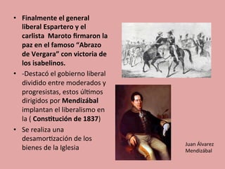 •  Finalmente	
  el	
  general	
  
liberal	
  Espartero	
  y	
  el	
  
carlista	
  	
  Maroto	
  ﬁrmaron	
  la	
  
paz	
  en	
  el	
  famoso	
  “Abrazo	
  
de	
  Vergara”	
  con	
  victoria	
  de	
  
los	
  isabelinos.	
  
•  -­‐Destacó	
  el	
  gobierno	
  liberal	
  	
  
dividido	
  entre	
  moderados	
  y	
  
progresistas,	
  estos	
  úl5mos	
  
dirigidos	
  por	
  Mendizábal	
  
implantan	
  el	
  liberalismo	
  en	
  
la	
  (	
  Cons.tución	
  de	
  1837)	
  	
  
•  Se	
  realiza	
  una	
  
desamor5zación	
  de	
  los	
  
bienes	
  de	
  la	
  Iglesia	
  
	
  
Juan	
  Álvarez	
  
Mendizábal	
  
 
