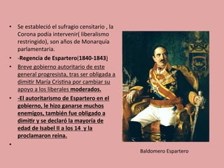 •  Se	
  estableció	
  el	
  sufragio	
  censitario	
  ,	
  la	
  
Corona	
  podía	
  intervenir(	
  liberalismo	
  
restringido),	
  son	
  años	
  de	
  Monarquía	
  
parlamentaria.	
  
•  -­‐Regencia	
  de	
  Espartero(1840-­‐1843)	
  
•  Breve	
  gobierno	
  autoritario	
  de	
  este	
  
general	
  progresista,	
  tras	
  ser	
  obligada	
  a	
  
dimi5r	
  María	
  Cris5na	
  por	
  cambiar	
  su	
  
apoyo	
  a	
  los	
  liberales	
  moderados.	
  
•  -­‐El	
  autoritarismo	
  de	
  Espartero	
  en	
  el	
  
gobierno,	
  le	
  hizo	
  ganarse	
  muchos	
  
enemigos,	
  también	
  fue	
  obligado	
  a	
  
dimi.r	
  y	
  se	
  declaró	
  la	
  mayoría	
  de	
  
edad	
  de	
  Isabel	
  II	
  a	
  los	
  14	
  	
  y	
  la	
  
proclamaron	
  reina.	
  
•  	
  	
  
Baldomero	
  Espartero	
  
 