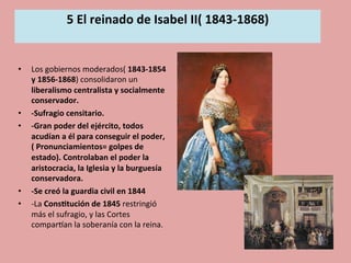 5	
  El	
  reinado	
  de	
  Isabel	
  II(	
  1843-­‐1868)	
  
	
  
•  Los	
  gobiernos	
  moderados(	
  1843-­‐1854	
  
y	
  1856-­‐1868)	
  consolidaron	
  un	
  
liberalismo	
  centralista	
  y	
  socialmente	
  
conservador.	
  
•  -­‐Sufragio	
  censitario.	
  
•  -­‐Gran	
  poder	
  del	
  ejército,	
  todos	
  
acudían	
  a	
  él	
  para	
  conseguir	
  el	
  poder,	
  
(	
  Pronunciamientos=	
  golpes	
  de	
  
estado).	
  Controlaban	
  el	
  poder	
  la	
  
aristocracia,	
  la	
  Iglesia	
  y	
  la	
  burguesía	
  
conservadora.	
  
•  -­‐Se	
  creó	
  la	
  guardia	
  civil	
  en	
  1844	
  	
  
•  -­‐La	
  Cons.tución	
  de	
  1845	
  restringió	
  
más	
  el	
  sufragio,	
  y	
  las	
  Cortes	
  
comparOan	
  la	
  soberanía	
  con	
  la	
  reina.	
  	
  
 