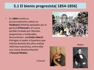  
5.1	
  El	
  bienio	
  progresista(	
  1854-­‐1856)	
  
	
  	
  
	
  
•  En	
  1854	
  triunfó	
  un	
  
pronunciamiento	
  militar	
  en	
  
Vicálvaro(	
  Madrid)	
  apoyados	
  por	
  el	
  
general	
  O’Donnell	
  y	
  el	
  nuevo	
  
par5do	
  fundado	
  por	
  liberales	
  
progresistas	
  y	
  moderados	
  
descontentos	
  ,	
  La	
  Unión	
  Liberal.	
  
Entregan	
  el	
  poder	
  a	
  Espartero	
  que	
  
intenta	
  durante	
  dos	
  años	
  realizar	
  
reformas	
  económica,	
  entre	
  ellas	
  
una	
  nueva	
  desamor5zación	
  
(	
  Pascual	
  Madoz)	
  
O’Donell	
  
Madoz	
  
 