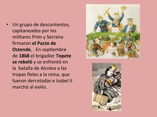 •  Un	
  grupo	
  de	
  descontentos,	
  
capitaneados	
  por	
  los	
  
militares	
  Prim	
  y	
  Serrano	
  
ﬁrmaron	
  el	
  Pacto	
  de	
  
Ostende,	
  .	
  En	
  sep5embre	
  
de	
  1868	
  el	
  brigadier	
  Topete	
  
se	
  rebeló	
  y	
  se	
  enfrentó	
  en	
  
la	
  	
  batalla	
  de	
  Alcolea	
  a	
  las	
  
tropas	
  ﬁeles	
  a	
  la	
  reina,	
  que	
  
fueron	
  derrotadas	
  e	
  Isabel	
  II	
  
marchó	
  al	
  exilio.	
  
 