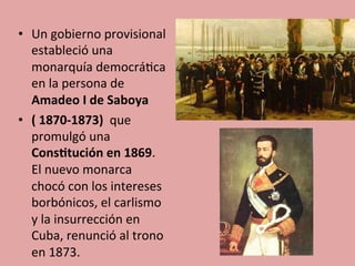 •  Un	
  gobierno	
  provisional	
  
estableció	
  una	
  
monarquía	
  democrá5ca	
  
en	
  la	
  persona	
  de	
  
Amadeo	
  I	
  de	
  Saboya	
  
•  (	
  1870-­‐1873)	
  	
  que	
  
promulgó	
  una	
  
Cons.tución	
  en	
  1869.	
  
El	
  nuevo	
  monarca	
  
chocó	
  con	
  los	
  intereses	
  
borbónicos,	
  el	
  carlismo	
  
y	
  la	
  insurrección	
  en	
  
Cuba,	
  renunció	
  al	
  trono	
  
en	
  1873.	
  
 