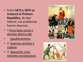 •  Entre	
  1873	
  y	
  1874	
  se	
  
instauró	
  la	
  Primera	
  
República,	
  de	
  5po	
  
federal.	
  Los	
  problemas	
  
fueron	
  diversos:	
  
•  1.Poca	
  base	
  social	
  y	
  
división	
  dentro	
  del	
  	
  
•  	
  	
  	
  	
  republicanismo.	
  
•  2.	
  Guerras	
  carlistas	
  y	
  
cubana.	
  
•  3.	
  Oposición	
  a	
  los	
  
sectores	
  monárquicos.	
  	
  
	
  
 