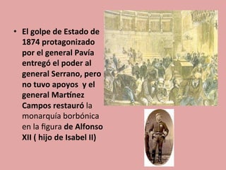 •  El	
  golpe	
  de	
  Estado	
  de	
  
1874	
  protagonizado	
  
por	
  el	
  general	
  Pavía	
  
entregó	
  el	
  poder	
  al	
  
general	
  Serrano,	
  pero	
  
no	
  tuvo	
  apoyos	
  	
  y	
  el	
  
general	
  MarDnez	
  
Campos	
  restauró	
  la	
  
monarquía	
  borbónica	
  
en	
  la	
  ﬁgura	
  de	
  Alfonso	
  
XII	
  (	
  hijo	
  de	
  Isabel	
  II)	
  
	
  	
  
 