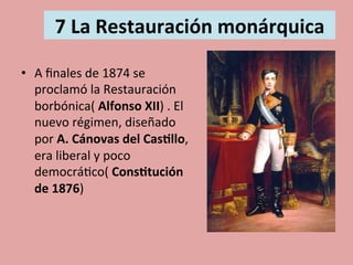  
7	
  La	
  Restauración	
  monárquica	
  
	
  
•  A	
  ﬁnales	
  de	
  1874	
  se	
  
proclamó	
  la	
  Restauración	
  
borbónica(	
  Alfonso	
  XII)	
  .	
  El	
  
nuevo	
  régimen,	
  diseñado	
  
por	
  A.	
  Cánovas	
  del	
  Cas.llo,	
  
era	
  liberal	
  y	
  poco	
  
democrá5co(	
  Cons.tución	
  
de	
  1876)	
  
 