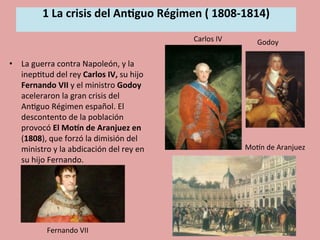 1	
  La	
  crisis	
  del	
  An.guo	
  Régimen	
  (	
  1808-­‐1814)	
  
	
  
•  La	
  guerra	
  contra	
  Napoleón,	
  y	
  la	
  
inep5tud	
  del	
  rey	
  Carlos	
  IV,	
  su	
  hijo	
  
Fernando	
  VII	
  y	
  el	
  ministro	
  Godoy	
  
aceleraron	
  la	
  gran	
  crisis	
  del	
  
An5guo	
  Régimen	
  español.	
  El	
  
descontento	
  de	
  la	
  población	
  
provocó	
  El	
  MoDn	
  de	
  Aranjuez	
  en	
  
(1808),	
  que	
  forzó	
  la	
  dimisión	
  del	
  
ministro	
  y	
  la	
  abdicación	
  del	
  rey	
  en	
  
su	
  hijo	
  Fernando.	
  
	
  
Godoy	
  
MoOn	
  de	
  Aranjuez	
  
Carlos	
  IV	
  
Fernando	
  VII	
  
 