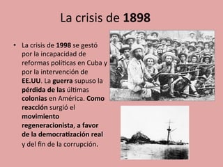 La	
  crisis	
  de	
  1898	
  	
  
•  La	
  crisis	
  de	
  1998	
  se	
  gestó	
  
por	
  la	
  incapacidad	
  de	
  
reformas	
  polí5cas	
  en	
  Cuba	
  y	
  
por	
  la	
  intervención	
  de	
  
EE.UU.	
  La	
  guerra	
  supuso	
  la	
  
pérdida	
  de	
  las	
  úl5mas	
  
colonias	
  en	
  América.	
  Como	
  
reacción	
  surgió	
  el	
  
movimiento	
  
regeneracionista,	
  a	
  favor	
  
de	
  la	
  democra.zación	
  real	
  
y	
  del	
  ﬁn	
  de	
  la	
  corrupción.	
  
 