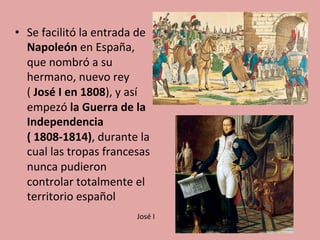 •  Se	
  facilitó	
  la	
  entrada	
  de	
  
Napoleón	
  en	
  España,	
  
que	
  nombró	
  a	
  su	
  
hermano,	
  nuevo	
  rey	
  
(	
  José	
  I	
  en	
  1808),	
  y	
  así	
  
empezó	
  la	
  Guerra	
  de	
  la	
  
Independencia	
  
(	
  1808-­‐1814),	
  durante	
  la	
  
cual	
  las	
  tropas	
  francesas	
  
nunca	
  pudieron	
  
controlar	
  totalmente	
  el	
  
territorio	
  español	
  	
  
José	
  I	
  
 