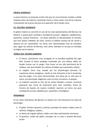 3
PROSA BARROCA
La prosa barroca se preocupa mucho más por las circunstancias sociales y añade
mayores dosis de realismo, contenido moral y crítica social. Una de las mayores
innovaciones de la prosa barroca es la aparición de la novela corta
EL TEATRO BARROCO
El género teatral se convirtió en uno de los más representativos del Barroco. Se
llevaron a escena gran cantidad y variedad de asuntos: religiosos, caballerescos,
pastoriles, sucesos históricos… Las obras teatrales se representaban en corrales,
que eran patios rodeados de casas. Asistía un público ansioso de ver acción y
deseoso de ser sorprendido. Las obras más representadas eran las comedias
que, según los autores de Barroco, eran obras teatrales en las que se mezclaba
lo trágico con lo cómico.
TEMAS DEL TEATRO BARROCO
 El honor, sentimiento muy arraigado en la sociedad española del siglo
XVII. Cuando el honor quedaba manchado por una ofensa, debía ser
lavado incluso con la sangre. Este honor no era sólo patrimonio de la
nobleza, sino que también los villanos luchaban por mantenerlo intacto.
 La religión, tema muy tratado por los dramaturgos barrocos. Se
cuestionan temas teológicos, siendo el más frecuente el de la Eucaristía,
que dio origen a los Auto Sacramentales. Son obras de un solo acto en
verso, con personajes alegóricos como el vicio, la mentira, el pecado…
 La tradición nacional es otro de los temas llevados a escena: canciones
populares que sirven de inspiración para crear comedias; temas de
historia de España, de nuestra tradición nacional, así como una gran
variedad de asuntos caballerescos, pastoriles y mitológicos.
PERSONAJES
En las obras dramáticas del Barroco se repiten con más frecuencia tres tipos de
personajes:
 El galán, hombre apuesto y valeroso, portador de valores nobles como la
valentía, hidalguía, audacia…
 La dama, de singular belleza, noble y con altos sentimientos amorosos.
 El gracioso, criado del galán, consejero de su amo y amante del buen
comer.
 