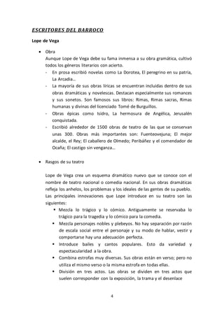 4
ESCRITORES DEL BARROCO
Lope de Vega
 Obra
Aunque Lope de Vega debe su fama inmensa a su obra gramática, cultivó
todos los géneros literarios con acierto.
- En prosa escribió novelas como La Dorotea, El peregrino en su patria,
La Arcadia…
- La mayoría de sus obras líricas se encuentran incluidas dentro de sus
obras dramáticas y novelescas. Destacan especialmente sus romances
y sus sonetos. Son famosos sus libros: Rimas, Rimas sacras, Rimas
humanas y divinas del licenciado Tomé de Burguillos.
- Obras épicas como Isidro, La hermosura de Angélica, Jerusalén
conquistada.
- Escribió alrededor de 1500 obras de teatro de las que se conservan
unas 300. Obras más importantes son: Fuenteovejuna; El mejor
alcalde, el Rey; El caballero de Olmedo; Peribáñez y el comendador de
Ocaña; El castigo sin venganza…
 Rasgos de su teatro
Lope de Vega crea un esquema dramático nuevo que se conoce con el
nombre de teatro nacional o comedia nacional. En sus obras dramáticas
refleja los anhelos, los problemas y los ideales de las gentes de su pueblo.
Las principales innovaciones que Lope introduce en su teatro son las
siguientes:
 Mezcla lo trágico y lo cómico. Antiguamente se reservaba lo
trágico para la tragedia y lo cómico para la comedia.
 Mezcla personajes nobles y plebeyos. No hay separación por razón
de escala social entre el personaje y su modo de hablar, vestir y
comportarse hay una adecuación perfecta.
 Introduce bailes y cantos populares. Esto da variedad y
espectacularidad a la obra.
 Combina estrofas muy diversas. Sus obras están en verso; pero no
utiliza el mismo verso o la misma estrofa en todas ellas.
 División en tres actos. Las obras se dividen en tres actos que
suelen corresponder con la exposición, la trama y el desenlace
 