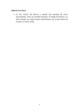 5
Calderón de la Barca
 Es otro escritor del Barroco y escribió 120 comedias 80 Autos
Sacramentales. Entre las comedias destacan: El alcalde de Zalamea y La
dama duende. Los mejores Autos Sacramentales son: El gran teatro del
mundo y La vida es sueño.
 