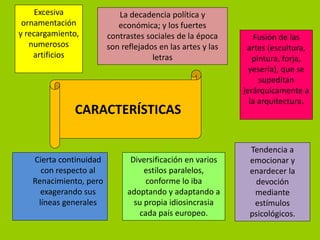 Excesiva              La decadencia política y
 ornamentación             económica; y los fuertes
y recargamiento,        contrastes sociales de la época         Fusión de las
   numerosos            son reflejados en las artes y las    artes (escultura,
    artificios                       letras                    pintura, forja,
                                                              yesería), que se
                                                                 supeditan
                                                            jerárquicamente a
                                                              la arquitectura.
              CARACTERÍSTICAS

                                                             Tendencia a
   Cierta continuidad          Diversificación en varios     emocionar y
     con respecto al               estilos paralelos,        enardecer la
   Renacimiento, pero               conforme lo iba           devoción
     exagerando sus           adoptando y adaptando a         mediante
    líneas generales            su propia idiosincrasia       estímulos
                                  cada país europeo.         psicológicos.
 