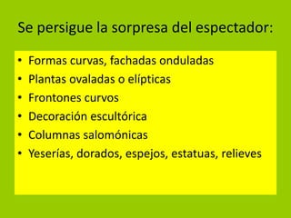 Se persigue la sorpresa del espectador:
•   Formas curvas, fachadas onduladas
•   Plantas ovaladas o elípticas
•   Frontones curvos
•   Decoración escultórica
•   Columnas salomónicas
•   Yeserías, dorados, espejos, estatuas, relieves
 