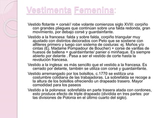 Vestimenta Femenina:
Vestido flotante + corsé// robe volante comienzos siglo XVIII: corpiño
con grandes pliegues que continúan sobre una falda redonda, gran
movimiento, por debajo corsé y guardainfante.
Vestido a la francesa: falda y sobre falda, corpiño triangular muy
ajustado con distintos decorados con Peto que se sostiene con
alfileres primero y luego con sistema de costuras: ej. Moños y/o
cintas (Ej. Madame Pompadour de Boucher) + corse de varillas de
huesos de ballena + guardainfante/ panier o miriñaque. Es siempre
abierto por delante . Pasa a ser el vestido de corte hasta la
revolución francesa.
Vestido a la inglesa: es más sencillo que el vestido a la francesa. Es
cerrado por delante, también se utiliza con corsé y guardainfante.
Vestido arremangado por los bolsillos, c.1770 se estiliza una
costumbre cotidiana de las trabajadoras. La sobrefalda se recoge a
la altura de los bolsillos ofreciendo un drapeado trasero. Mayor
comodidad para los paseos
Vestido a la polonesa: sobrefalda en parte trasera atada con cordones,
esto produce efecto de triple drapeado (dividida en tres partes: por
las divisiones de Polonia en el último cuarto del siglo).
 