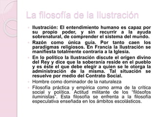 La filosofía de la Ilustración
 Ilustración: El entendimiento humano es capaz por
su propio poder, y sin recurrir a la ayuda
sobrenatural, de comprender el sistema del mundo.
 Razón como única guía. Por tanto caen los
paradigmas religiosos. En Francia la Ilustración se
manifiesta totalmente contraria a la Iglesia.
 En lo político la Ilustración discute el origen divino
del Rey y dice que la soberanía reside en el pueblo
y es éste el que debe elegir a quien se le otorga la
administración de la misma. Tal situación se
resuelve por medio del Contrato Social.
 Hombre como dominador de la naturaleza
 Filosofía práctica y empírica como arma de la crítica
social y política. Actitud militante de los “filósofos
iluministas”. Esta filosofía se enfrenta a la filosofía
especulativa enseñada en los ámbitos escolásticos.
 