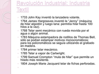 Revolución Industrial: Industria
Textil
 1733 John Kay inventó la lanzadera volante.
 1764 James Hargreaves inventó la “Jenny” (máquina
de hilar algodón y luego lana: permitía hilar hasta 100
hilos a la vez).
 1768 Telar semi mecánico con rueda movida por el
agua o algún animal.
 1783 Máquina estampadora de rodillos de Thomas Bell,
sólo se podían estampar motivos monocromáticos;
para los policromáticos se seguía utilizando el grabado
en madera.
 1784 primer telar mecánico.
 1785 Telar a vapor de Cartwright.
 1799 Samuel Crompton “mula de hilar” que permite un
hilado más reisitente.
 1804 Joseph Marie Jacquard telar de fichas perforadas.

 