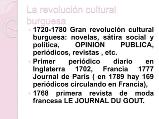 La revolución cultural
burguesa
 1720-1780 Gran revolución cultural
burguesa: novelas, sátira social y
política, OPINION PUBLICA,
periódicos, revistas , etc.
 Primer periódico diario en
Inglaterra 1702, Francia 1777
Journal de París ( en 1789 hay 169
periódicos circulando en Francia),
 1768 primera revista de moda
francesa LE JOURNAL DU GOUT.
 