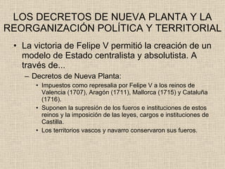 LOS DECRETOS DE NUEVA PLANTA Y LA REORGANIZACIÓN POLÍTICA Y TERRITORIAL La victoria de Felipe V permitió la creación de un modelo de Estado centralista y absolutista. A través de... Decretos de Nueva Planta: Impuestos como represalia por Felipe V a los reinos de Valencia (1707), Aragón (1711), Mallorca (1715) y Cataluña (1716). Suponen la supresión de los fueros e instituciones de estos reinos y la imposición de las leyes, cargos e instituciones de Castilla. Los territorios vascos y navarro conservaron sus fueros. 
