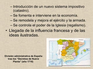 Introducción de un nuevo sistema impositivo (catastro). Se fomenta e interviene en la economía. Se remodela y mejora el ejército y la armada. Se controla el poder de la Iglesia (regalismo). Llegada de la influencia francesa y de las ideas ilustradas. División administrativa de España tras los “Decretos de Nueva Planta” (año 1716)   