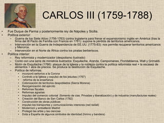   CARLOS III (1759-1788) Fue Duque de Parma y posteriormente rey de Nápoles y Sicilia. Política exterior: Guerra de los Siete Años (1756-1763) contra Inglaterra para frenar el expansionismo inglés en América (tras la firma del III Pacto de Familia con Francia en 1761): supone la pérdida de territorios americanos. Intervención en la Guerra de Independencia de EE.UU. (1775-83): nos permite recuperar territorios americanos y Menorca. Intervención en el Norte de África contra los piratas berberiscos. Política interior: Rey reformista y modernizador (despotismo ilustrado) Contó con una serie de ministros ilustrados: Esquilache, Aranda, Campomanes, Floridablanca, Wall y Grimaldi. Motín de Esquilache (1766): ataque de la Iglesia y la nobleza contra la política reformista real + la escasez de alimentos + alza de precios. Se produce la destitución de Esquilache. Política de reformas: incorporó señoríos a la Corona Controló a la Iglesia y expulsó de los jesuitas (1767) reforma de la enseñanza Colonización de territorios despoblados (Sierra Morena) Reorganización del ejército Reformas fiscales Reformas agrarias  Impulso del comercio colonial  (fomento de cias. Privadas y liberalización) y de industria (manufacturas reales) Creación del Banco de San Carlos (1782) Construcción de obras públicas impulsó los transportes y comunicaciones interiores (red radial) Modernizó y embelleció Madrid Protegió las artes y las ciencias Dota a España de algunos símbolos de identidad (himno y bandera) 