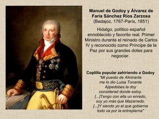 Coplilla popular zahiriendo a Godoy “ Mi puesto de Almirante me lo dio Luisa Tonante Ajipedobes la doy considerad donde estoy. [...]Tengo con ella un enredo, soy yo más que Mazarredo. [...]Y siendo yo el que gobierna todo va por la entrepierna'' Manuel de Godoy y Álvarez de Faria Sánchez Ríos Zarzosa  (Badajoz, 1767-París, 1851) Hidalgo, político español ennoblecido y favorito real. Primer Ministro durante el reinado de Carlos IV y reconocido como Príncipe de la Paz por sus grandes dotes para negociar.  
