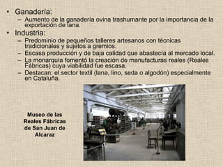 Ganadería: Aumento de la ganadería ovina trashumante por la importancia de la exportación de lana. Industria: Predominio de pequeños talleres artesanos con técnicas tradicionales y sujetos a gremios. Escasa producción y de baja calidad que abastecía al mercado local. La monarquía fomentó la creación de manufacturas reales (Reales Fábricas) cuya viabilidad fue escasa. Destacan: el sector textil (lana, lino, seda o algodón) especialmente en Cataluña. Museo de las Reales Fábricas de San Juan de Alcaraz 
