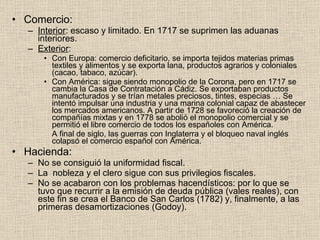 Comercio: Interior : escaso y limitado. En 1717 se suprimen las aduanas interiores. Exterior : Con Europa: comercio deficitario, se importa tejidos materias primas textiles y alimentos y se exporta lana, productos agrarios y coloniales (cacao, tabaco, azúcar). Con América: sigue siendo monopolio de la Corona, pero en 1717 se cambia la Casa de Contratación a Cádiz. Se exportaban productos manufacturados y se trían metales preciosos, tintes, especias … Se intentó impulsar una industria y una marina colonial capaz de abastecer los mercados americanos. A partir de 1728 se favoreció la creación de compañías mixtas y en 1778 se abolió el monopolio comercial y se permitió el libre comercio de todos los españoles con América. A final de siglo, las guerras con Inglaterra y el bloqueo naval inglés colapsó el comercio español con América. Hacienda: No se consiguió la uniformidad fiscal. La  nobleza y el clero sigue con sus privilegios fiscales. No se acabaron con los problemas hacendísticos: por lo que se  tuvo que recurrir a la emisión de deuda pública (vales reales), con este fin se crea el Banco de San Carlos (1782) y, finalmente, a las primeras desamortizaciones (Godoy). 