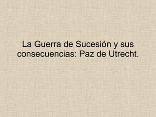 La Guerra de Sucesión y sus consecuencias: Paz de Utrecht. 