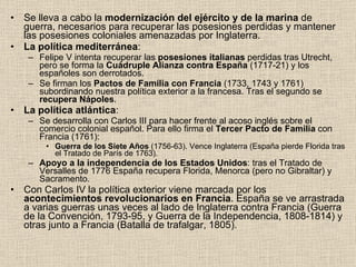 Se lleva a cabo la  modernización del ejército y de la marina  de guerra, necesarios para recuperar las posesiones perdidas y mantener las posesiones coloniales amenazadas por Inglaterra. La política mediterránea : Felipe V intenta recuperar las  posesiones italianas  perdidas tras Utrecht, pero se forma la  Cuádruple Alianza contra España  (1717-21) y los españoles son derrotados. Se firman los  Pactos de Familia con Francia  (1733, 1743 y 1761) subordinando nuestra política exterior a la francesa. Tras el segundo se  recupera Nápoles . La política atlántica : Se desarrolla con Carlos III para hacer frente al acoso inglés sobre el comercio colonial español. Para ello firma el  Tercer Pacto de Familia  con Francia (1761): Guerra de los Siete Años  (1756-63). Vence Inglaterra (España pierde Florida tras el Tratado de París de 1763). Apoyo a la independencia de los Estados Unidos : tras el Tratado de Versalles de 1776 España recupera Florida, Menorca (pero no Gibraltar) y Sacramento. Con Carlos IV la política exterior viene marcada por los  acontecimientos revolucionarios en Francia . España se ve arrastrada a varias guerras unas veces al lado de Inglaterra contra Francia (Guerra de la Convención, 1793-95, y Guerra de la Independencia, 1808-1814) y otras junto a Francia (Batalla de trafalgar, 1805). 