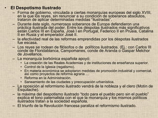 El Despotismo Ilustrado Forma de gobierno, vinculada a ciertas monarquías europeas del siglo XVIII, en la que los reyes, sin renunciar a su condición de soberanos absolutos, trataron de aplicar determinadas medidas “ilustradas”. Durante éste siglo, numerosos soberanos de Europa defendieron una práctica ilustrada del poder. Entre los déspotas ilustrados más significativos están Carlos III en España, José I en Portugal, Federico II en Prusia, Catalina II en Rusia y el emperador José II.  la efectividad real de las reformas emprendidas por los déspotas ilustrados fue escasa.  Los reyes se rodean de filósofos o de  políticos ilustrados. (Ej.: con Carlos III conde de Floridablanca, Campomanes, conde de Aranda o Gaspar Melchor de Jovellanos. La monarquía borbónica española apoyó: La creación de las Reales Academias y de instituciones de enseñanza superior. Control de la Iglesia (regalismo). En materia económica se adoptaron medidas de promoción industrial y comercial, así como proyectos de reforma agraria … Reforma en la Administración. Saneamiento de las ciudades y preocupación urbanística. La oposición al reformismo ilustrado vendrá de la nobleza y el clero (Motín de Esquilache). la máxima del despotismo ilustrado “todo para el pueblo pero sin el pueblo” explica el tono paternalista con el que la monarquía y los mismos políticos ilustrados tratan a la sociedad española. El triunfo de la Revolución francesa paraliza el reformismo ilustrado. 