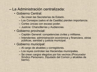 La Administración centralizada: Gobierno Central: Se crean las Secretarías de Estado. Los Consejos (salvo el de Castilla) pierden importancia. Cortes únicas con escaso poder. Justicia: Chancillerías y Audiencias. Gobierno provincial: Capitán General: competencias civiles y militares. Intendentes: administración económica y financiera, obras públicas, sanidad y justicia municipal. Gobierno municipal: Al cargo de alcaldes y corregidores. Los reyes controlan las Haciendas municipales. Se crean cargos elegidos por los vecinos (Procurador Síndico Personero, Diputado del Común y alcaldes de barrio).  
