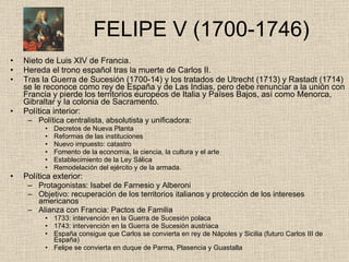   FELIPE V (1700-1746) Nieto de Luis XIV de Francia. Hereda el trono español tras la muerte de Carlos II. Tras la Guerra de Sucesión (1700-14) y los tratados de Utrecht (1713) y Rastadt (1714) se le reconoce como rey de España y de Las Indias, pero debe renunciar a la unión con Francia y pierde los territorios europeos de Italia y Países Bajos, así como Menorca, Gibraltar y la colonia de Sacramento. Política interior: Política centralista, absolutista y unificadora: Decretos de Nueva Planta Reformas de las instituciones Nuevo impuesto: catastro Fomento de la economía, la ciencia, la cultura y el arte Establecimiento de la Ley Sálica Remodelación del ejército y de la armada. Política exterior: Protagonistas: Isabel de Farnesio y Alberoni Objetivo: recuperación de los territorios italianos y protección de los intereses americanos Alianza con Francia: Pactos de Familia 1733: intervención en la Guerra de Sucesión polaca 1743: intervención en la Guerra de Sucesión austriaca España consigue que Carlos se convierta en rey de Nápoles y Sicilia (futuro Carlos III de España) Felipe se convierta en duque de Parma, Plasencia y Guastalla  