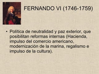   FERNANDO VI (1746-1759) Política de neutralidad y paz exterior, que posibilitan reformas internas (Hacienda, impulso del comercio americano, modernización de la marina, regalismo e impulso de la cultura). 