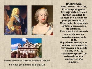 BÁRBARA DE BRAGANZA (1711-1758) Princesa portuguesa. Contrajo matrimonio en 1729 en la ciudad de Badajoz con el entonces príncipe Fernando VI. Mujer culta, de agradable carácter y gran amante de la música.  Tras la subida al trono de su marido tuvo un importante papel en la corte. El profundo amor que se profesaron mutuamente provocó que a la muerte de ella, en 1758, Fernando cayera en un estado de locura, muriendo al año siguiente. Monasterio de las Salesas Reales en Madrid Fundado por Bárbara de Braganza 